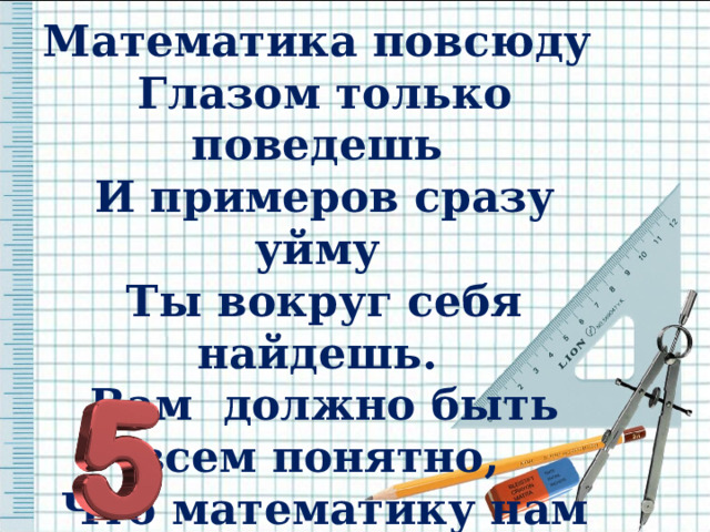 Математика повсюду Глазом только поведешь И примеров сразу уйму Ты вокруг себя найдешь. Вам должно быть всем понятно, Что математику нам нужно знать на пять.  