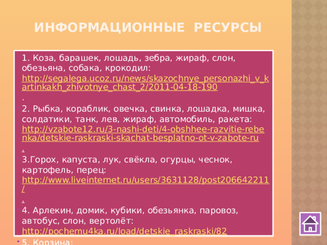 Информационные ресурсы 1. Коза, барашек, лошадь, зебра, жираф, слон, обезьяна, собака, крокодил: http://segalega.ucoz.ru/news/skazochnye_personazhi_v_kartinkakh_zhivotnye_chast_2/2011-04-18-190 . 2. Рыбка, кораблик, овечка, свинка, лошадка, мишка, солдатики, танк, лев, жираф, автомобиль, ракета: http://vzabote12.ru/3-nashi-deti/4-obshhee-razvitie-rebenka/detskie-raskraski-skachat-besplatno-ot-v-zabote-ru . 3.Горох, капуста, лук, свёкла, огурцы, чеснок, картофель, перец: http://www.liveinternet.ru/users/3631128/post206642211/ . 4. Арлекин, домик, кубики, обезьянка, паровоз, автобус, слон, вертолёт: http://pochemu4ka.ru/load/detskie_raskraski/82 5. Корзина: http://layder.ru/magazin/?mode=product&product_id=472011&folder_id=296746 