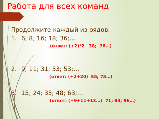 Работа для всех команд Продолжите каждый из рядов. 6; 8; 16; 18; 36;… (ответ: (+2)*2 38; 76…)  9; 11; 31; 33; 53;… (ответ: (+2+20) 55; 75…) 15; 24; 35; 48; 63;…  (ответ: (+9+11+13…) 71; 83; 96…)   