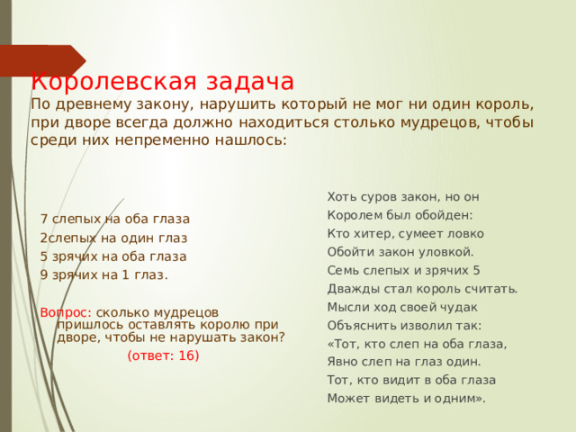Королевская задача  По древнему закону, нарушить который не мог ни один король, при дворе всегда должно находиться столько мудрецов, чтобы среди них непременно нашлось:   Хоть суров закон, но он Королем был обойден: Кто хитер, сумеет ловко Обойти закон уловкой. Семь слепых и зрячих 5 Дважды стал король считать. Мысли ход своей чудак Объяснить изволил так: «Тот, кто слеп на оба глаза, Явно слеп на глаз один. Тот, кто видит в оба глаза Может видеть и одним». 7 слепых на оба глаза 2слепых на один глаз 5 зрячих на оба глаза 9 зрячих на 1 глаз. Вопрос: сколько мудрецов пришлось оставлять королю при дворе, чтобы не нарушать закон? (ответ: 16) 