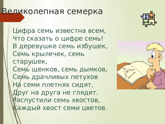 Великолепная семерка Цифра семь известна всем, Что сказать о цифре семь! В деревушке семь избушек, Семь крылечек, семь старушек, Семь щенков, семь дымков, Семь драчливых петухов На семи плетнях сидят, Друг на друга не глядят. Распустили семь хвостов, Каждый хвост семи цветов. 