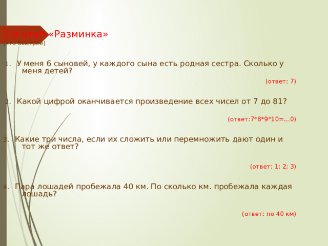  1-й этап «Разминка»  (кто быстрее)    1. У меня 6 сыновей, у каждого сына есть родная сестра. Сколько у меня детей?  (ответ: 7)  2. Какой цифрой оканчивается произведение всех чисел от 7 до 81? (ответ:7*8*9*10=…0) 3. Какие три числа, если их сложить или перемножить дают один и тот же ответ? (ответ: 1; 2; 3) 4. Пара лошадей пробежала 40 км. По сколько км. пробежала каждая лошадь? (ответ: по 40 км) 