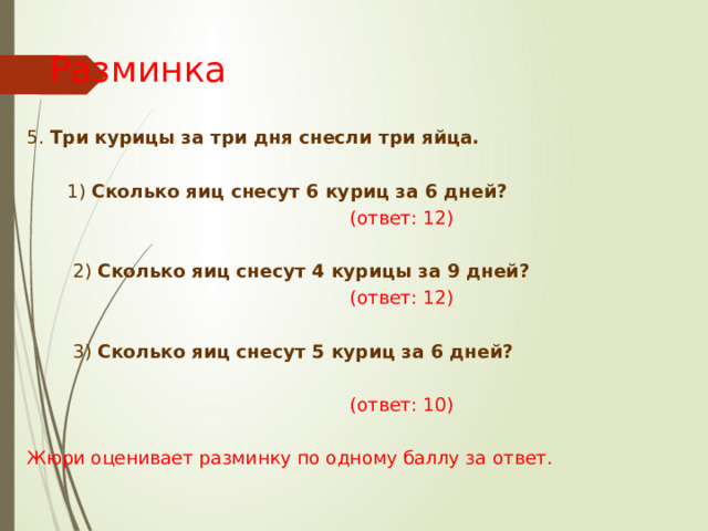 Разминка 5. Три курицы за три дня снесли  три яйца.   1) Сколько яиц снесут 6 куриц за 6 дней?  (ответ: 12)  2) Сколько яиц снесут 4 курицы за 9 дней?   (ответ: 12)  3) Сколько яиц снесут 5 куриц за 6 дней?   (ответ: 10) Жюри оценивает разминку по одному баллу за ответ. 