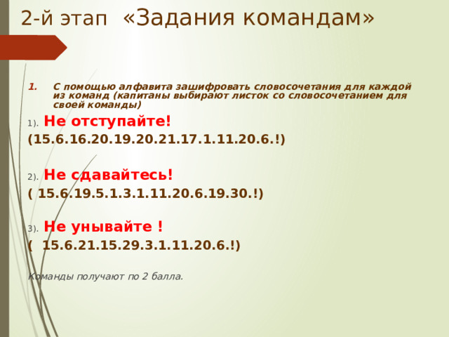 2-й этап «Задания командам» С помощью алфавита зашифровать словосочетания для каждой из команд (капитаны выбирают листок со словосочетанием для своей команды) 1). Не отступайте!  (15.6.16.20.19.20.21.17.1.11.20.6.!)  2). Не сдавайтесь! ( 15.6.19.5.1.3.1.11.20.6.19.30.!) 3). Не унывайте ! ( 15.6.21.15.29.3.1.11.20.6.!) Команды получают по 2 балла.  
