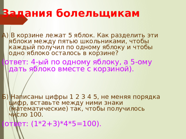 Задания болельщикам А) В корзине лежат 5 яблок. Как разделить эти яблоки между пятью школьниками, чтобы каждый получил по одному яблоку и чтобы одно яблоко осталось в корзине? (ответ: 4-ый по одному яблоку, а 5-ому дать яблоко вместе с корзиной). Б) Написаны цифры 1 2 3 4 5, не меняя порядка цифр, вставьте между ними знаки (математические) так, чтобы получилось число 100. (ответ: (1*2+3)*4*5=100). 