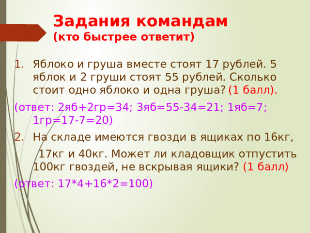 Задания командам  (кто быстрее ответит) Яблоко и груша вместе стоят 17 рублей. 5 яблок и 2 груши стоят 55 рублей. Сколько стоит одно яблоко и одна груша?  (1 балл). (ответ: 2яб+2гр=34; 3яб=55-34=21; 1яб=7; 1гр=17-7=20) На складе имеются гвозди в ящиках по 16кг,  17кг и 40кг. Может ли кладовщик отпустить 100кг гвоздей, не вскрывая ящики? (1 балл) (ответ: 17*4+16*2=100) 