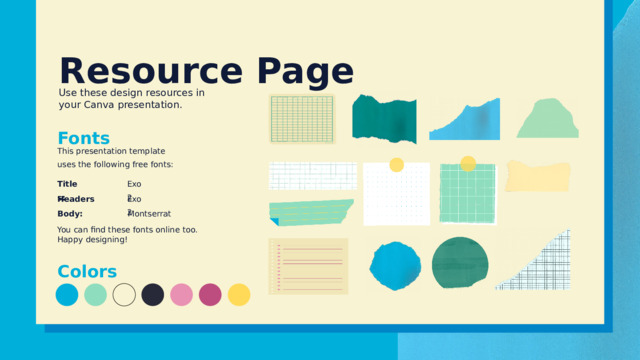 Resource Page Use these design resources in your Canva presentation. Fonts This presentation template uses the following free fonts: Exo 2 Titles: Exo 2 Headers: Montserrat Body: You can find these fonts online too. Happy designing! Colors 