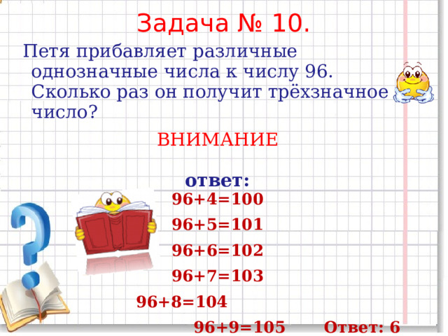 Задача № 10.  Петя прибавляет различные однозначные числа к числу 96. Сколько раз он получит трёхзначное число? ВНИМАНИЕ ответ: 96+4=100 96+5=101 96+6=102 96+7=103 96+8=104  96+9=105 Ответ: 6 раз       