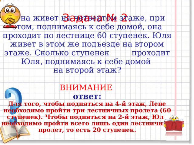 Задача № 2.   Лена живет на четвертом этаже, при этом, поднимаясь к себе домой, она проходит по лестнице 60 ступенек. Юля живет в этом же подъезде на втором этаже. Сколько ступенек проходит Юля, поднимаясь к себе домой на второй этаж? ВНИМАНИЕ  ответ: Для того, чтобы подняться на 4-й этаж, Лене необходимо пройти три лестничных пролета (60 ступенек). Чтобы подняться на 2-й этаж, Юле необходимо пройти всего лишь один лестничный пролет, то есть 20 ступенек. 