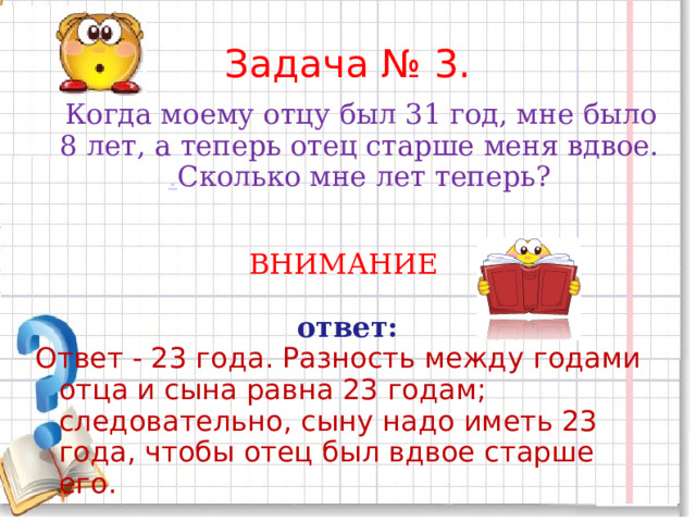 Задача № 3.     Когда моему отцу был 31 год, мне было 8 лет, а теперь отец старше меня вдвое. . Сколько мне лет теперь? ВНИМАНИЕ  ответ: Ответ - 23 года. Разность между годами отца и сына равна 23 годам; следовательно, сыну надо иметь 23 года, чтобы отец был вдвое старше его. 