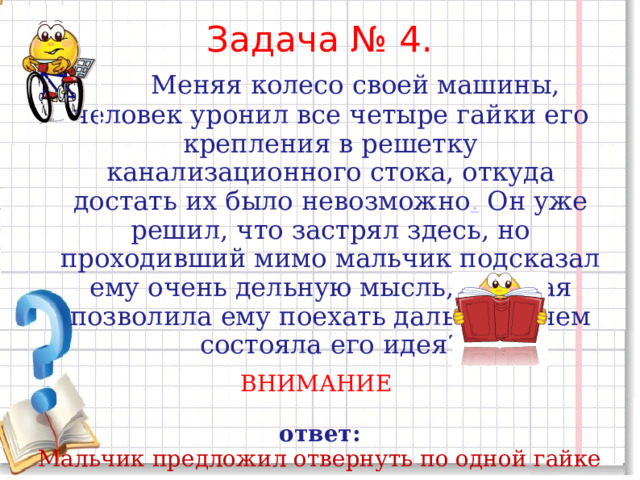 Задача № 4.     Меняя колесо своей машины, человек уронил все четыре гайки его крепления в решетку канализационного стока, откуда достать их было невозможно .  Он уже решил, что застрял здесь, но проходивший мимо мальчик подсказал ему очень дельную мысль, которая позволила ему поехать дальше. В чем состояла его идея? ВНИМАНИЕ  ответ: Мальчик предложил отвернуть по одной гайке с каждого из трех колес и закрепить ими четвертое колесо. Сделав это, человек смог до­ехать до ближайшего гаража на прочно закрепленных колесах. 