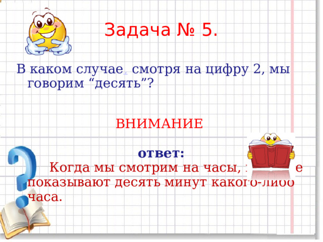 Задача № 5.   В каком случае ,  смотря на цифру 2, мы говорим “десять”? ВНИМАНИЕ  ответ:  Когда мы смотрим на часы, которые показывают десять минут какого-либо часа. 
