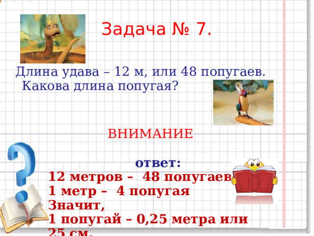 Задача № 7.  Длина удава – 12 м, или 48 попугаев. Какова длина попугая? ВНИМАНИЕ    ответ: 12 метров – 48 попугаев 1 метр – 4 попугая Значит, 1 попугай – 0,25 метра или 25 см. 
