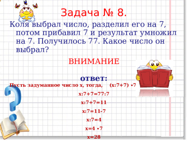 Задача № 8. Коля выбрал число, разделил его на 7, потом прибавил 7 и результат умножил на 7. Получилось 77. Какое число он выбрал? ВНИМАНИЕ ответ: Пусть задуманное число х, тогда, (х:7+7) ∙7=77 х:7+7=77:7 х:7+7=11 х:7=11-7 х:7=4 х=4 ∙7 х=28 