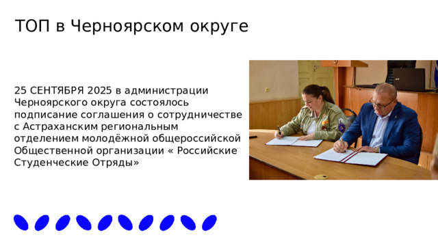 ТОП в Черноярском округе 25 СЕНТЯБРЯ 2025 в администрации Черноярского округа состоялось подписание соглашения о сотрудничестве с Астраханским региональным отделением молодёжной общероссийской Общественной организации « Российские Студенческие Отряды» 