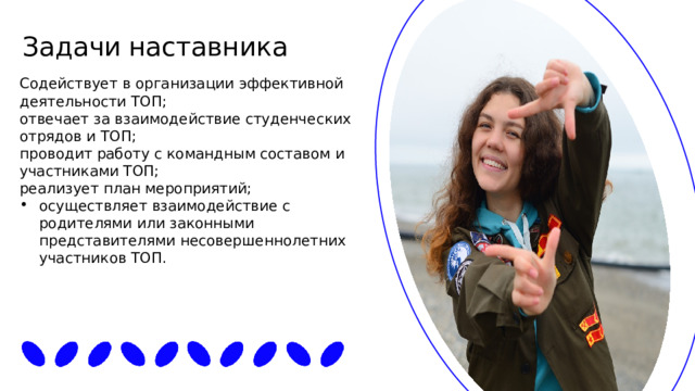 Задачи  наставника Содействует в организации эффективной деятельности ТОП; отвечает за взаимодействие студенческих отрядов и ТОП; проводит работу с командным составом и участниками ТОП; реализует план мероприятий; осуществляет взаимодействие с родителями или законными представителями несовершеннолетних участников ТОП. 