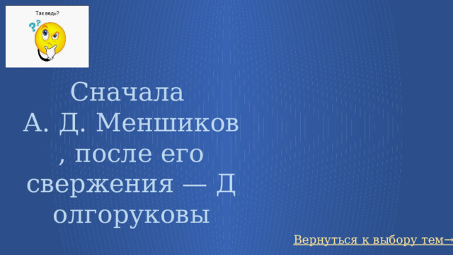 Сначала  А. Д. Меншиков, после его свержения — Долгоруковы Вернуться к выбору тем→ 25 