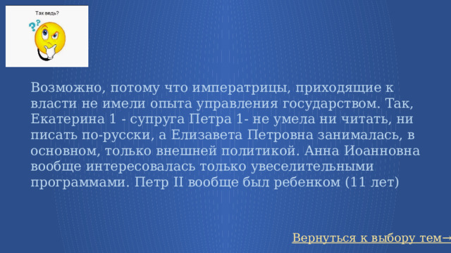 Возможно, потому что императрицы, приходящие к власти не имели опыта управления государством. Так, Екатерина 1 - супруга Петра 1- не умела ни читать, ни писать по-русски, а Елизавета Петровна занималась, в основном, только внешней политикой. Анна Иоанновна вообще интересовалась только увеселительными программами. Петр II вообще был ребенком (11 лет) Вернуться к выбору тем→ 27 
