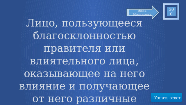 300 Анна Иоанновна Лицо, пользующееся благосклонностью правителя или влиятельного лица, оказывающее на него влияние и получающее от него различные привилегии. Узнать ответ 35 