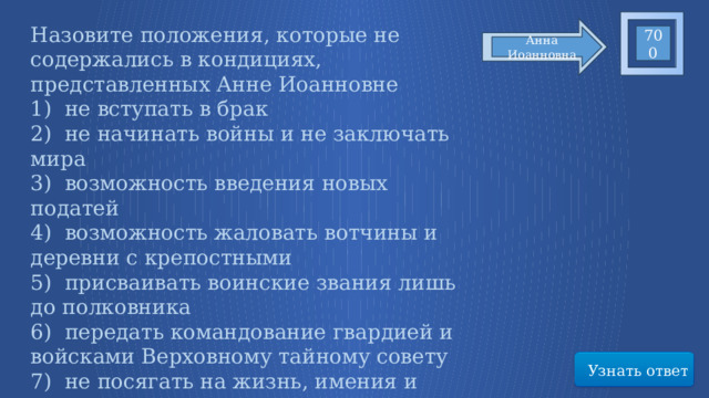 Назовите положения, которые не содержались в кондициях, представленных Анне Иоанновне   1)  не вступать в брак 2)  не начинать войны и не заключать мира 3)  возможность введения новых податей 4)  возможность жаловать вотчины и деревни с крепостными 5)  присваивать воинские звания лишь до полковника 6)  передать командование гвардией и войсками Верховному тайному совету 7)  не посягать на жизнь, имения и честь дворян 8)  право  назначать себе наследника 700 Анна Иоанновна Узнать ответ 39 