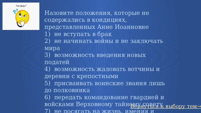 Назовите положения, которые не содержались в кондициях, представленных Анне Иоанновне   1)  не вступать в брак 2)  не начинать войны и не заключать мира 3)  возможность введения новых податей 4)  возможность жаловать вотчины и деревни с крепостными 5)  присваивать воинские звания лишь до полковника 6)  передать командование гвардией и войсками Верховному тайному совету 7)  не посягать на жизнь, имения и честь дворян 8)  право  назначать себе наследника Вернуться к выбору тем→ 39 