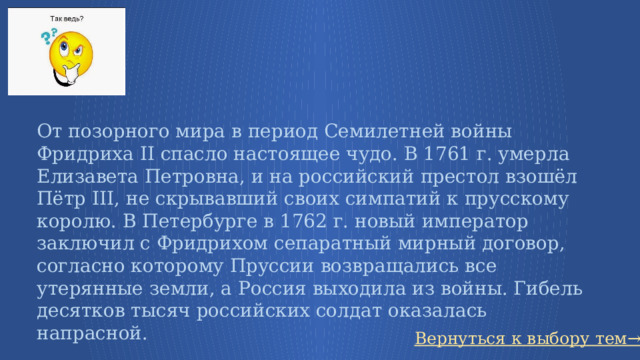 От позорного мира в период Семилетней войны Фридриха II спасло настоящее чудо. В 1761 г. умерла Елизавета Петровна, и на российский престол взошёл Пётр III, не скрывавший своих симпатий к прусскому королю. В Петербурге в 1762 г. новый император заключил с Фридрихом сепаратный мирный договор, согласно которому Пруссии возвращались все утерянные земли, а Россия выходила из войны. Гибель десятков тысяч российских солдат оказалась напрасной. Вернуться к выбору тем→ 67 