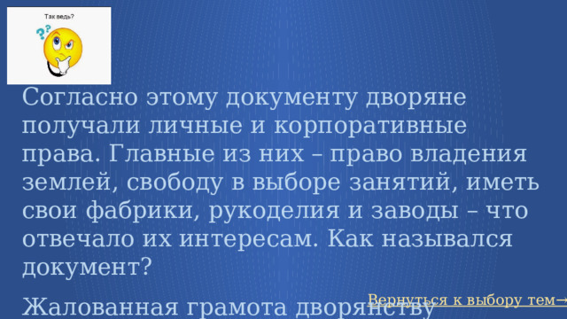 Согласно этому документу дворяне получали личные и корпоративные права. Главные из них – право владения землей, свободу в выборе занятий, иметь свои фабрики, рукоделия и заводы – что отвечало их интересам. Как назывался документ? Жалованная грамота дворянству Вернуться к выбору тем→ 81 