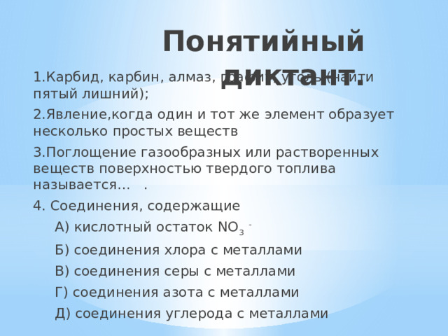 Понятийный диктант.   1.Карбид, карбин, алмаз, графит, уголь (найти пятый лишний); 2.Явление,когда один и тот же элемент образует несколько простых веществ 3.Поглощение газообразных или растворенных веществ поверхностью твердого топлива называется… . 4. Соединения, содержащие  А) кислотный остаток NO 3 -  Б) соединения хлора с металлами  В) соединения серы с металлами  Г) соединения азота с металлами  Д) соединения углерода с металлами 