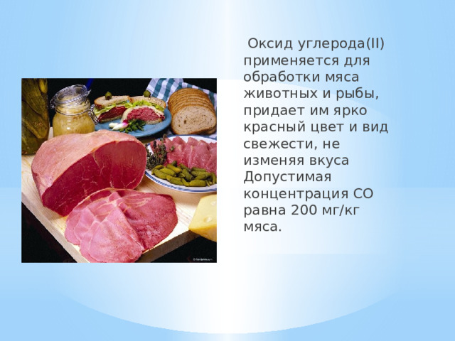  Оксид углерода(II) применяется для обработки мяса животных и рыбы, придает им ярко красный цвет и вид свежести, не изменяя вкуса  Допустимая концентрация CO равна 200 мг/кг мяса. 