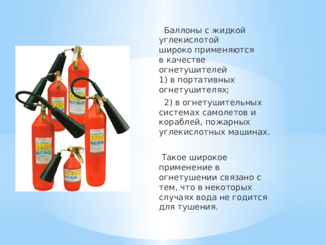  Баллоны с жидкой углекислотой  широко применяются  в качестве огнетушителей  1) в портативных огнетушителях;  2) в огнетушительных системах самолетов и кораблей, пожарных углекислотных машинах.  Такое широкое применение в огнетушении связано с тем, что в некоторых случаях вода не годится для тушения. 