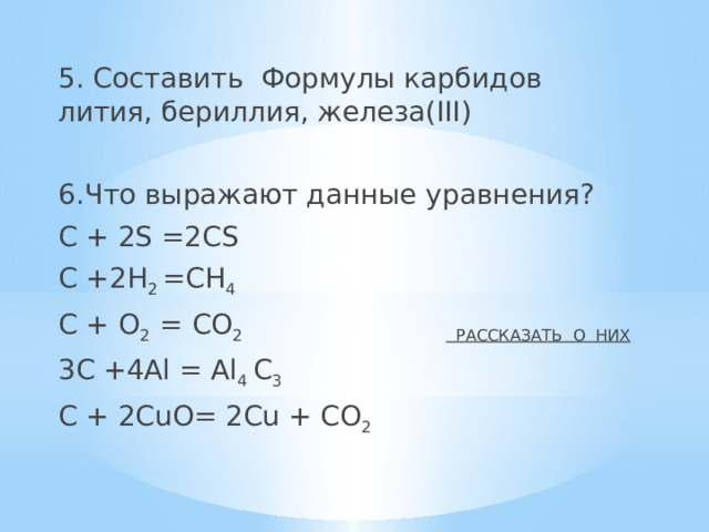 5. Составить Формулы карбидов лития, бериллия, железа(ӀӀӀ) 6.Что выражают данные уравнения? С + 2S =2СS C +2H 2 =CH 4 C + O 2 = CO 2 РАССКАЗАТЬ О НИХ 3C +4Al = Al 4 C 3 C + 2CuO= 2Cu + CO 2 