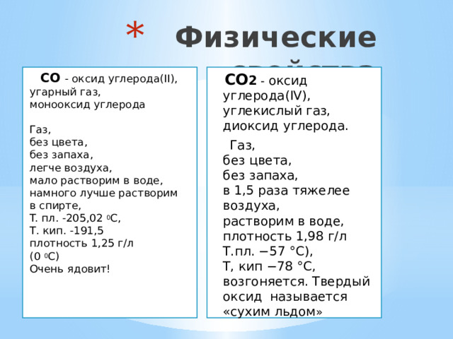  Физические свойства   CO  - оксид углерода(II),  угарный газ,  монооксид углерода    Газ,  без цвета,  без запаха,  легче воздуха,  мало растворим в воде,  намного лучше растворим  в спирте,  T. пл. -205,02 0 C,  Т. кип. -191,5  плотность 1,25 г/л  (0 0 C)  Очень ядовит!        CO 2 - оксид углерода(IV),  углекислый газ,  диоксид углерода.  Газ,  без цвета,  без запаха,  в 1,5 раза тяжелее воздуха,  растворим в воде,  плотность 1,98 г/л  Т.пл. −57 °C),  Т, кип −78 °C, возгоняется. Твердый  оксид называется «сухим льдом » 