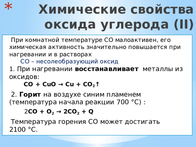  Химические свойства  оксида углерода (II)  При комнатной температуре CO малоактивен, его химическая активность значительно повышается при нагревании и в растворах  CO – несолеобразующий оксид  1. При нагревании восстанавливает металлы из оксидов:  CO + CuO → Cu + CO 2 ↑  2. Горит на воздухе синим пламенем (температура начала реакции 700 °C) :  2 CO + O 2 → 2CO 2 + Q  Температура горения CO может достигать 2100 °C. 
