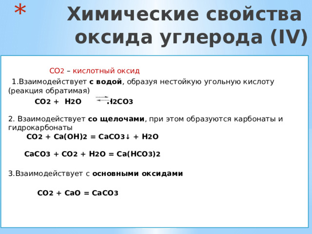  Химические свойства  оксида углерода (IV)  CO 2  – кислотный оксид  1.Взаимодействует с водой , образуя нестойкую угольную кислоту (реакция обратимая)  CO 2 + H 2 O  H 2 CO 3    2. Взаимодействует со щелочами , при этом образуются карбонаты и гидрокарбонаты   CO 2 + Ca(OH) 2 = CaCO 3 ↓ + H 2 O    CaCO 3 + CO 2 + H 2 O = Ca ( HCO 3 ) 2  3.Взаимодействует с основными оксидами    CO 2 + CaO = CaCO 3   