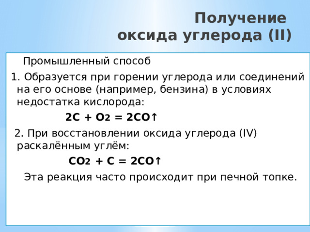  Получение  оксида углерода (II)  Промышленный способ 1. Образуется при горении углерода или соединений на его основе (например, бензина) в условиях недостатка кислорода:  2C + O 2 = 2CO↑  2. При восстановлении оксида углерода (IV) раскалённым углём:  CO 2 + C = 2CO↑  Эта реакция часто происходит при печной топке.    