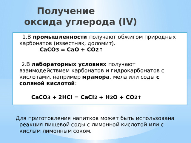  Получение  оксида углерода (IV)  1.В промышленности получают обжигом природных карбонатов (известняк, доломит).   CaCO 3 = CaO + CO 2 ↑    2. В лабораторных условиях получают взаимодействием карбонатов и гидрокарбонатов с кислотами, например мрамора , мела или соды с соляной кислотой :   CaCO 3 + 2HCI = CaCI 2 + H 2 O + CO 2 ↑    Для приготовления напитков может быть использована реакция пищевой соды с лимонной кислотой или с кислым лимонным соком. 
