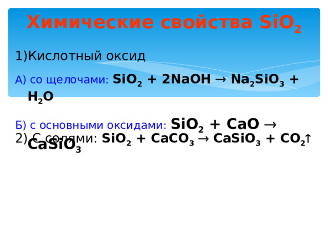 Химические свойства SiO 2 Кислотный оксид А) со щелочами:  SiO 2 + 2NaOH  Na 2 SiO 3 + H 2 O Б) с основными оксидами:  SiO 2 + CaO  CaSiO 3  2) C солями: SiO 2 + CaCO 3   CaSiO 3 + CO 2  