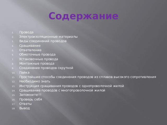 Содержание Провода Электроизоляционные материалы Виды соединений проводов Сращивание Ответвление Обмоточные провода Установочные провода Монтажные провода Соединение проводов скруткой Пайка Простейшие способы соединения проводов из сплавов высокого сопротивления Необходимо знать Инструкция сращивания проводов с однопроволочной жилой Сращивание проводов с многопроволочной жилой Запомните!!! Проверь себя Ответы Вывод 