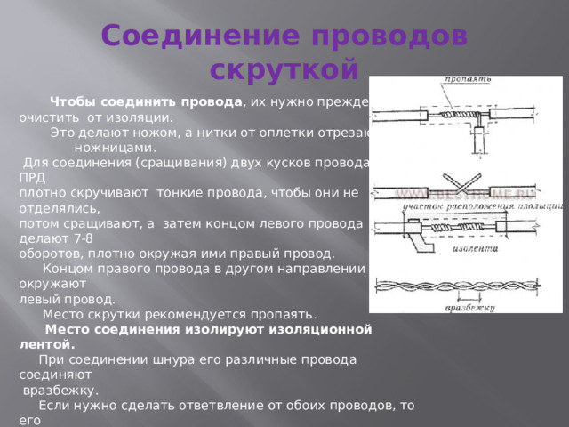 Соединение проводов скруткой   Чтобы соединить провода , их нужно прежде всего очистить от изоляции.  Это делают ножом, а нитки от оплетки отрезают ножницами.  Для соединения (сращивания) двух кусков провода марки ПРД плотно скручивают тонкие провода, чтобы они не отделялись, потом сращивают, а затем концом левого провода делают 7-8 оборотов, плотно окружая ими правый провод.  Концом правого провода в другом направлении окружают левый провод.  Место скрутки рекомендуется пропаять.  Место соединения изолируют изоляционной лентой.   При соединении шнура его различные провода соединяют  вразбежку.  Если нужно сделать ответвление от обоих проводов, то его выполняют вразбежку. 