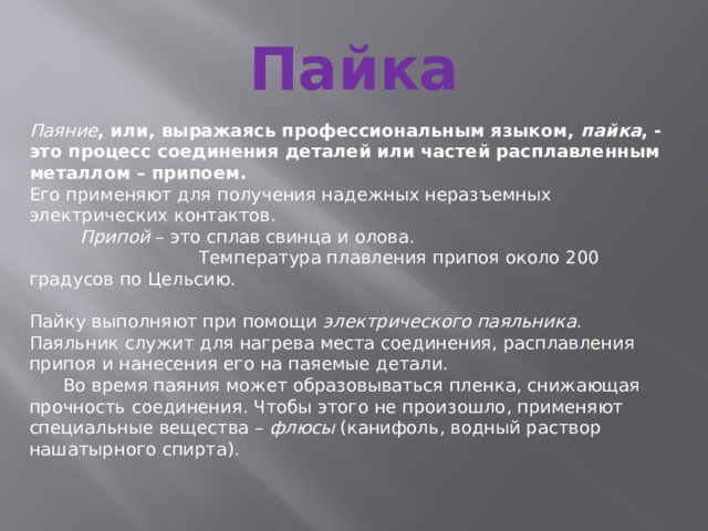 Пайка  Паяние , или, выражаясь профессиональным языком, пайка , -это процесс соединения деталей или частей расплавленным металлом – припоем. Его применяют для получения надежных неразъемных электрических контактов.  Припой – это сплав свинца и олова.  Температура плавления припоя около 200 градусов по Цельсию. Пайку выполняют при помощи электрического паяльника . Паяльник служит для нагрева места соединения, расплавления припоя и нанесения его на паяемые детали.  Во время паяния может образовываться пленка, снижающая прочность соединения. Чтобы этого не произошло, применяют специальные вещества – флюсы (канифоль, водный раствор нашатырного спирта). 