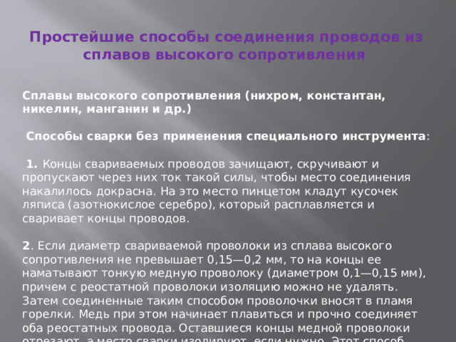 Простейшие способы соединения проводов из сплавов высокого сопротивления   Сплавы высокого сопротивления (нихром, константан, никелин, манганин и др.)  Способы сварки без применения специального инструмента :  1. Концы свариваемых проводов зачищают, скручивают и пропускают через них ток такой силы, чтобы место соединения накалилось докрасна. На это место пинцетом кладут кусочек ляписа (азотнокислое серебро), который расплавляется и сваривает концы проводов. 2 . Если диаметр свариваемой проволоки из сплава высокого сопротивления не превышает 0,15—0,2 мм, то на концы ее наматывают тонкую медную проволоку (диаметром 0,1—0,15 мм), причем с реостатной проволоки изоляцию можно не удалять. Затем соединенные таким способом проволочки вносят в пламя горелки. Медь при этом начинает плавиться и прочно соединяет оба реостатных провода. Оставшиеся концы медной проволоки отрезают, а место сварки изолируют, если нужно. Этот способ можно применить для соединения медных проводов с проводами из сплавов высокого сопротивления. 