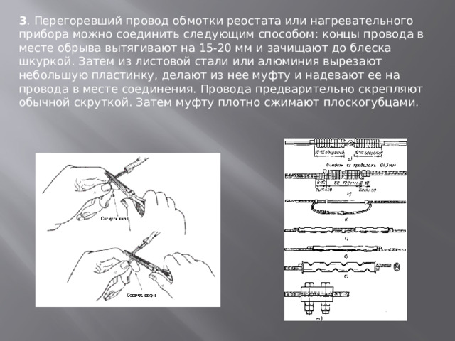 3 . Перегоревший провод обмотки реостата или нагревательного прибора можно соединить следующим способом: концы провода в месте обрыва вытягивают на 15-20 мм и зачищают до блеска шкуркой. Затем из листовой стали или алюминия вырезают небольшую пластинку, делают из нее муфту и надевают ее на провода в месте соединения. Провода предварительно скрепляют обычной скруткой. Затем муфту плотно сжимают плоскогубцами. 