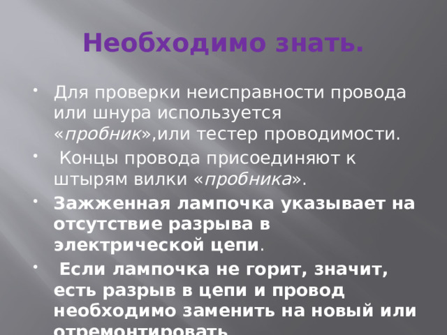 Необходимо знать. Для проверки неисправности провода или шнура используется « пробник »,или тестер проводимости.  Концы провода присоединяют к штырям вилки « пробника ». Зажженная лампочка указывает на отсутствие разрыва в электрической цепи .  Если лампочка не горит, значит, есть разрыв в цепи и провод необходимо заменить на новый или отремонтировать . 