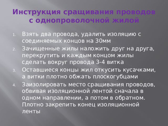 Инструкция сращивания проводов с однопроволочной жилой Взять два провода, удалить изоляцию с соединяемых концов на 30мм Зачищенные жилы наложить друг на друга, перекрутить и каждым концом жилы сделать вокруг провода 3-4 витка Оставшиеся концы жил откусить кусачками, а витки плотно обжать плоскогубцами Заизолировать место сращивания проводов, обвивая изоляционной лентой сначала в одном направлении, а потом в обратном. Плотно закрепить конец изоляционной ленты 