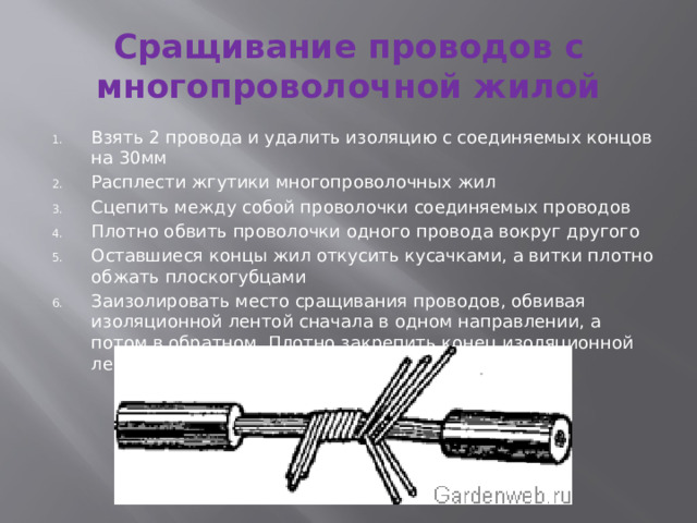 Сращивание проводов с многопроволочной жилой Взять 2 провода и удалить изоляцию с соединяемых концов на 30мм Расплести жгутики многопроволочных жил Сцепить между собой проволочки соединяемых проводов Плотно обвить проволочки одного провода вокруг другого Оставшиеся концы жил откусить кусачками, а витки плотно обжать плоскогубцами Заизолировать место сращивания проводов, обвивая изоляционной лентой сначала в одном направлении, а потом в обратном. Плотно закрепить конец изоляционной ленты 