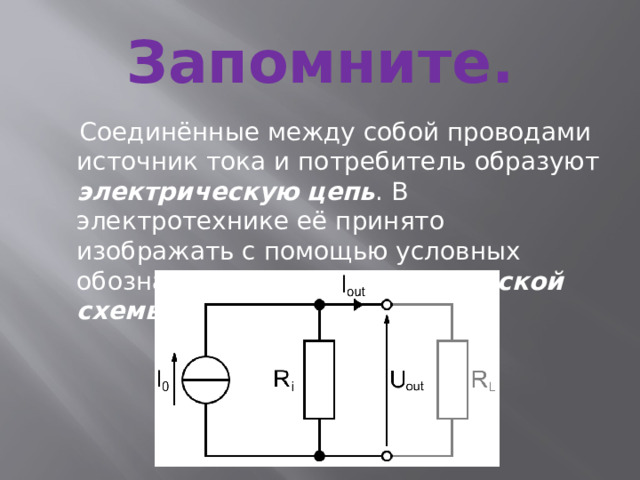 Запомните.  Соединённые между собой проводами источник тока и потребитель образуют электрическую  цепь . В электротехнике её принято изображать с помощью условных обозначений в виде электрической схемы . 