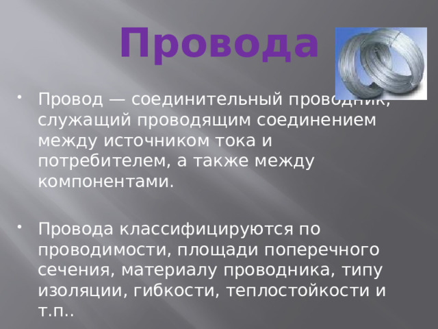 Провода Провод — соединительный проводник, служащий проводящим соединением между источником тока и потребителем, а также между компонентами. Провода классифицируются по проводимости, площади поперечного сечения, материалу проводника, типу изоляции, гибкости, теплостойкости и т.п.. 