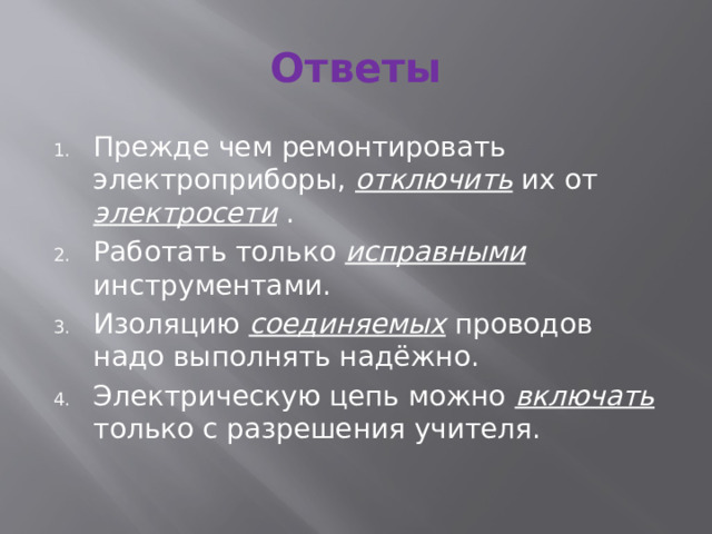Ответы Прежде чем ремонтировать электроприборы, отключить их от электросети . Работать только исправными инструментами. Изоляцию соединяемых проводов надо выполнять надёжно. Электрическую цепь можно включать только с разрешения учителя. 