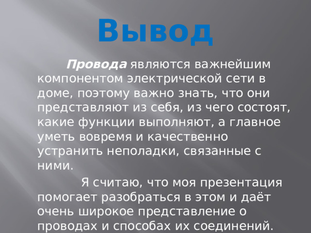 Вывод  Провода являются важнейшим компонентом электрической сети в доме, поэтому важно знать, что они представляют из себя, из чего состоят, какие функции выполняют, а главное уметь вовремя и качественно устранить неполадки, связанные с ними.  Я считаю, что моя презентация помогает разобраться в этом и даёт очень широкое представление о проводах и способах их соединений. 
