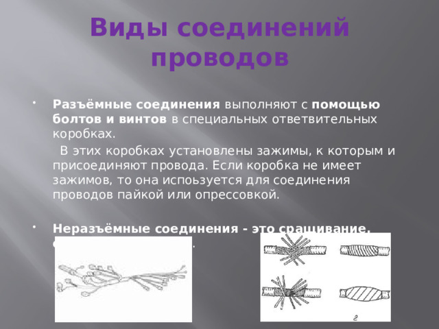Виды соединений проводов Разъёмные соединения выполняют с помощью болтов и винтов в специальных ответвительных коробках.  В этих коробках установлены зажимы, к которым и присоединяют провода. Если коробка не имеет зажимов, то она испоьзуется для соединения проводов пайкой или опрессовкой. Неразъёмные соединения - это сращивание, ответвление, пайка . 